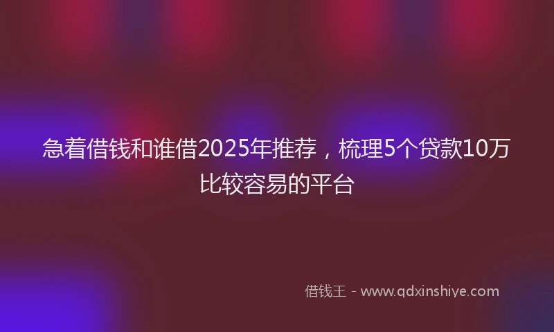 急着借钱和谁借2025年推荐，梳理5个贷款10万比较容易的平台