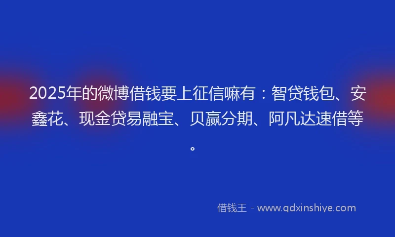 2025年的微博借钱要上征信嘛有：智贷钱包、安鑫花、现金贷易融宝、贝赢分期、阿凡达速借等。