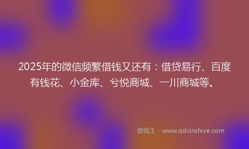 2025年的微信频繁借钱又还有：借贷易行、百度有钱花、小金库、兮悦商城、一川商城等。