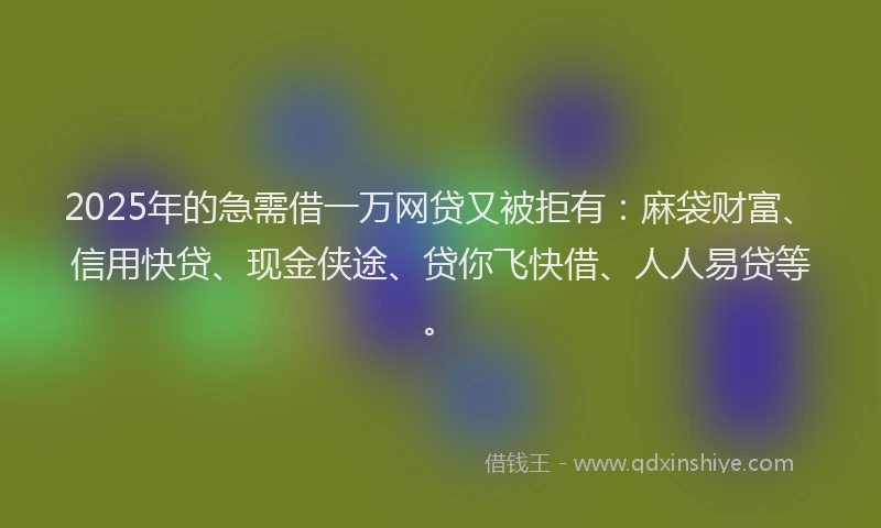 2025年的急需借一万网贷又被拒有：麻袋财富、信用快贷、现金侠途、贷你飞快借、人人易贷等。