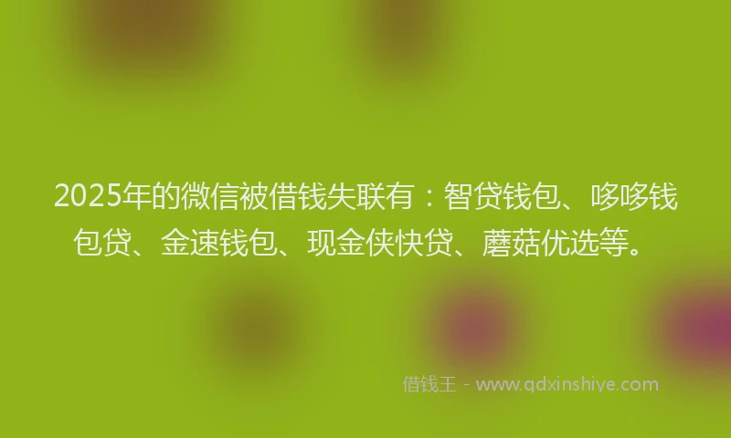 2025年的微信被借钱失联有：智贷钱包、哆哆钱包贷、金速钱包、现金侠快贷、蘑菇优选等。