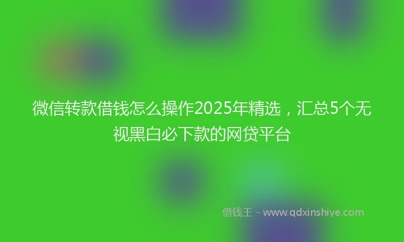 微信转款借钱怎么操作2025年精选，汇总5个无视黑白必下款的网贷平台