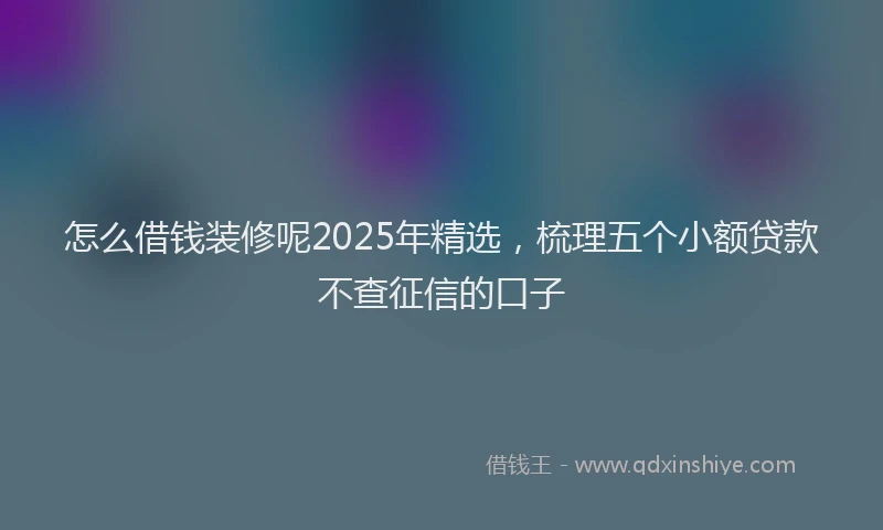 怎么借钱装修呢2025年精选，梳理五个小额贷款不查征信的口子