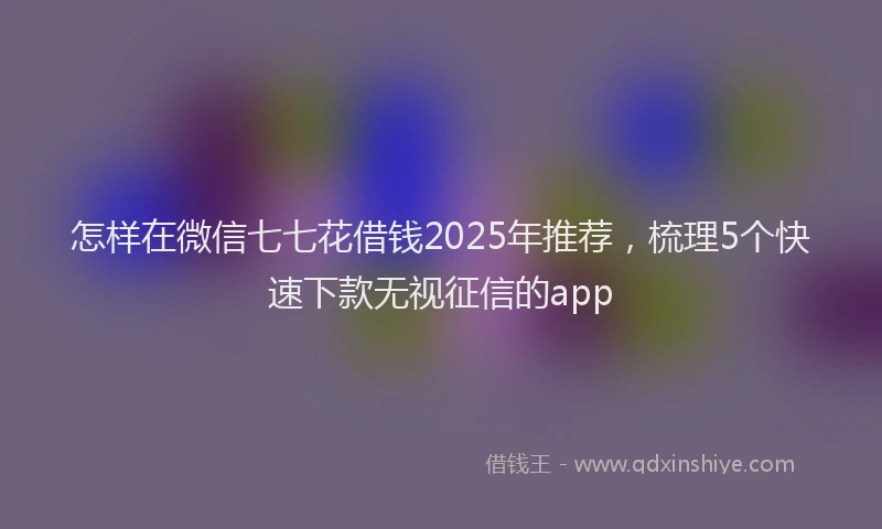 怎样在微信七七花借钱2025年推荐，梳理5个快速下款无视征信的app