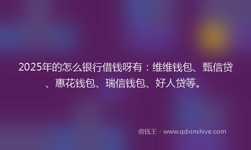 2025年的怎么银行借钱呀有：维维钱包、甄信贷、惠花钱包、瑞信钱包、好人贷等。