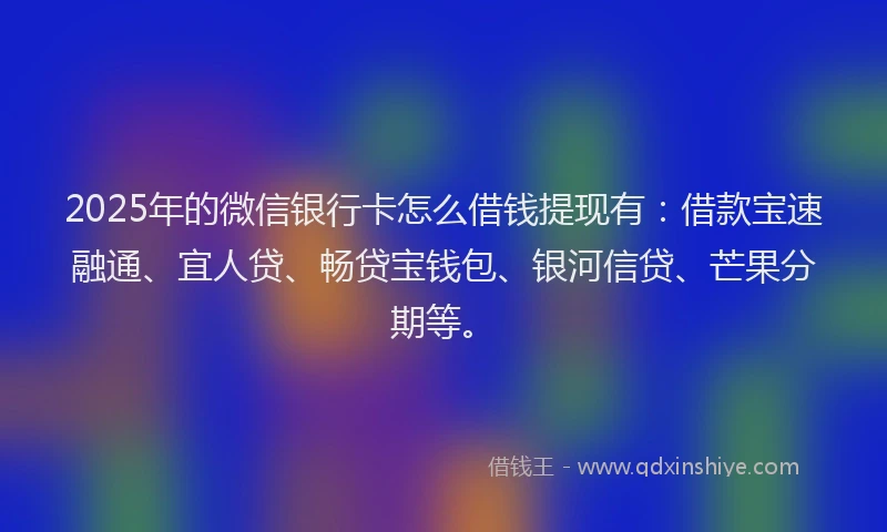 2025年的微信银行卡怎么借钱提现有：借款宝速融通、宜人贷、畅贷宝钱包、银河信贷、芒果分期等。