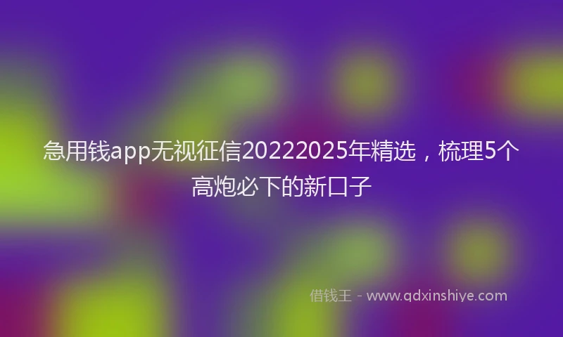 急用钱app无视征信20222025年精选，梳理5个高炮必下的新口子