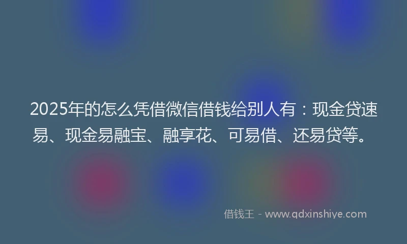 2025年的怎么凭借微信借钱给别人有：现金贷速易、现金易融宝、融享花、可易借、还易贷等。