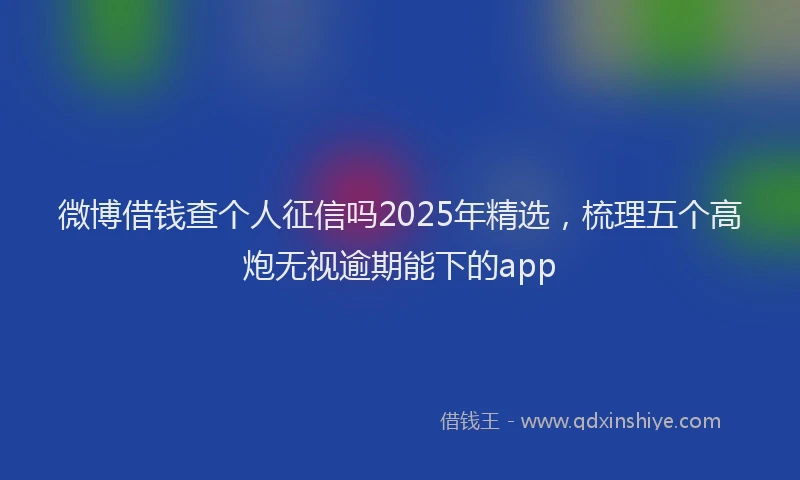 微博借钱查个人征信吗2025年精选，梳理五个高炮无视逾期能下的app