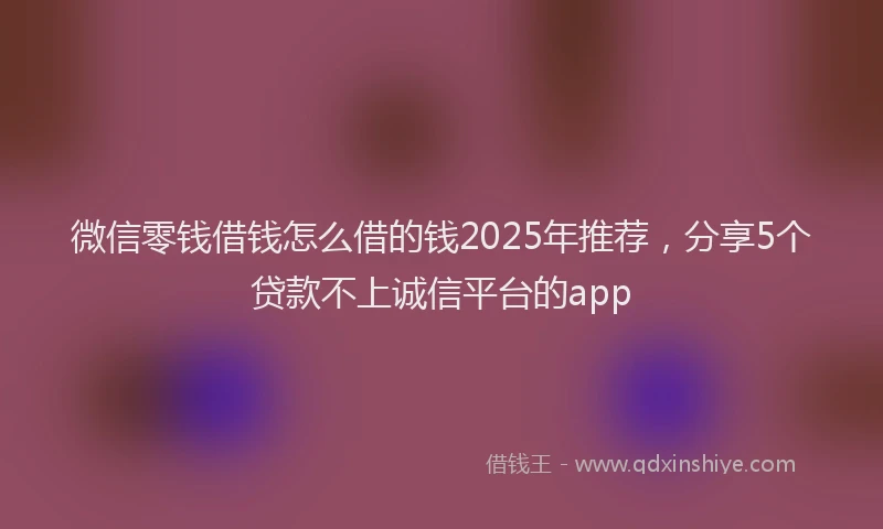 微信零钱借钱怎么借的钱2025年推荐，分享5个贷款不上诚信平台的app