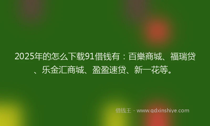 2025年的怎么下载91借钱有：百樂商城、福瑞贷、乐金汇商城、盈盈速贷、新一花等。