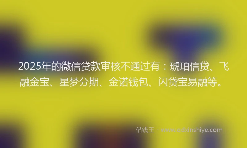 2025年的微信贷款审核不通过有：琥珀信贷、飞融金宝、星梦分期、金诺钱包、闪贷宝易融等。