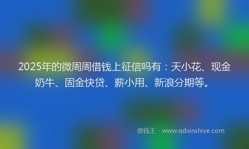 2025年的微周周借钱上征信吗有：天小花、现金奶牛、固金快贷、薪小用、新浪分期等。