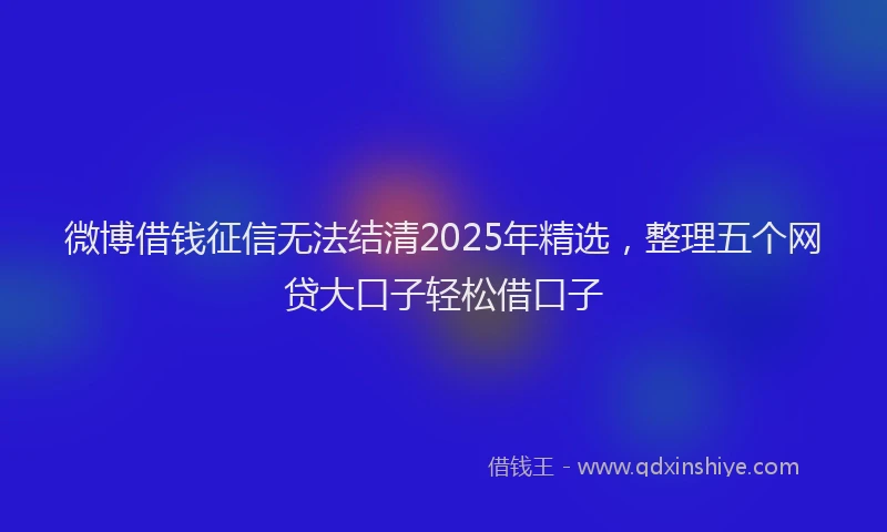 微博借钱征信无法结清2025年精选，整理五个网贷大口子轻松借口子
