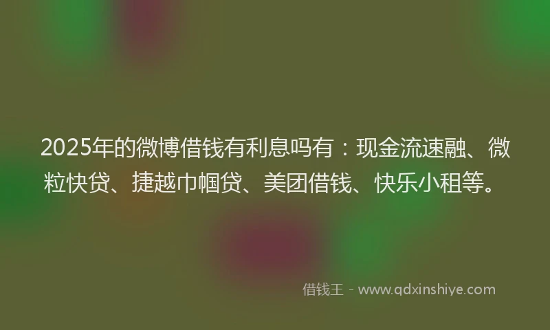 2025年的微博借钱有利息吗有：现金流速融、微粒快贷、捷越巾帼贷、美团借钱、快乐小租等。