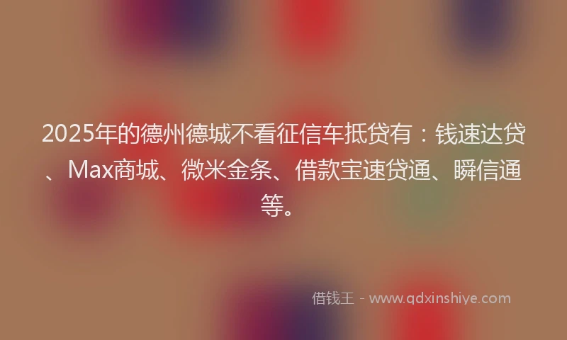 2025年的德州德城不看征信车抵贷有：钱速达贷、Max商城、微米金条、借款宝速贷通、瞬信通等。