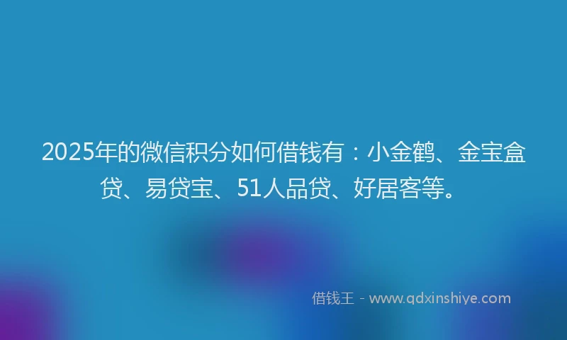 2025年的微信积分如何借钱有：小金鹤、金宝盒贷、易贷宝、51人品贷、好居客等。