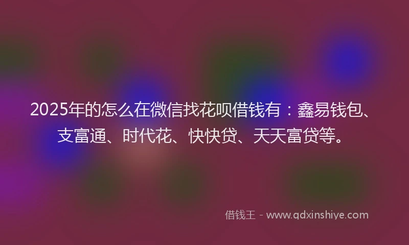 2025年的怎么在微信找花呗借钱有：鑫易钱包、支富通、时代花、快快贷、天天富贷等。