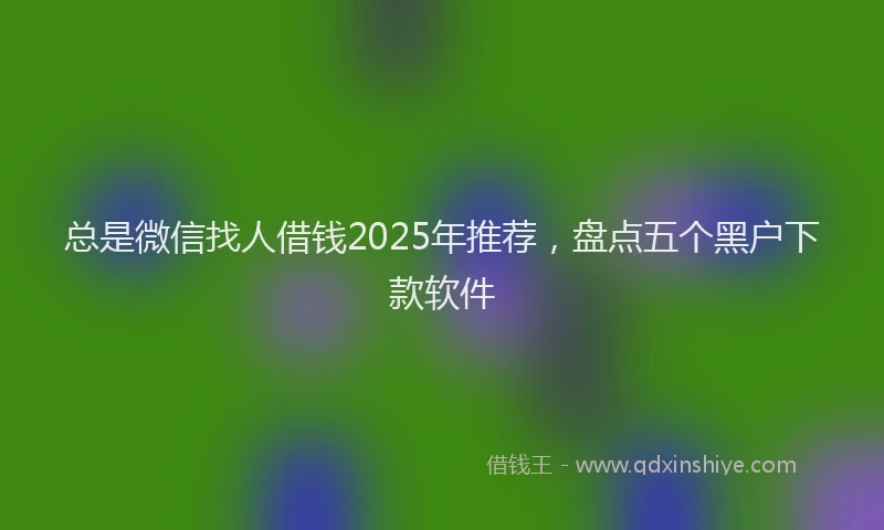 总是微信找人借钱2025年推荐，盘点五个黑户下款软件