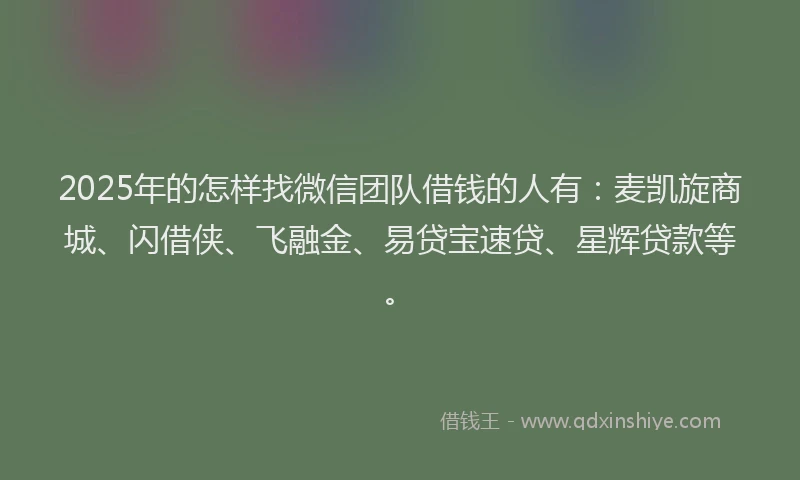 2025年的怎样找微信团队借钱的人有：麦凯旋商城、闪借侠、飞融金、易贷宝速贷、星辉贷款等。
