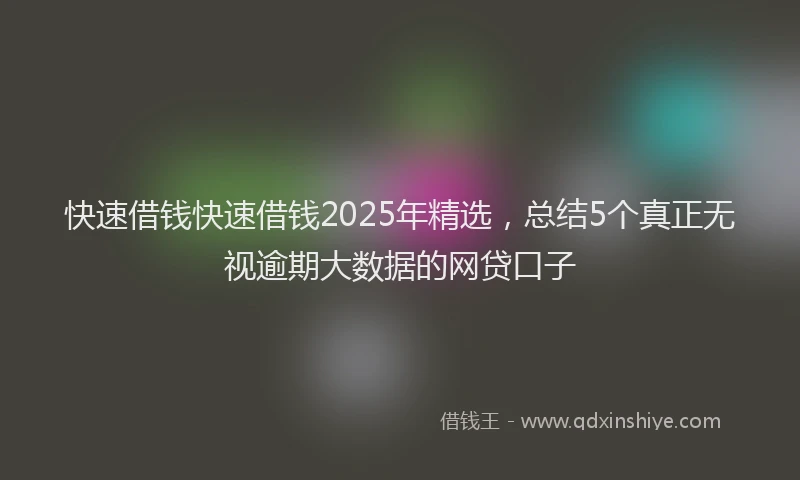 快速借钱快速借钱2025年精选，总结5个真正无视逾期大数据的网贷口子