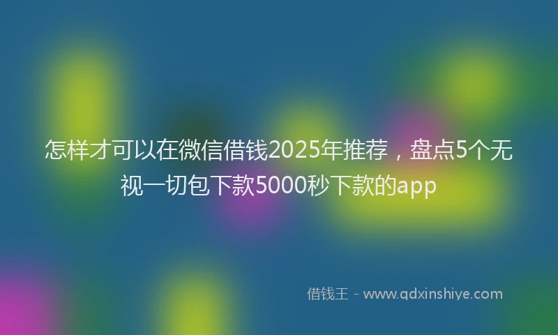 怎样才可以在微信借钱2025年推荐，盘点5个无视一切包下款5000秒下款的app