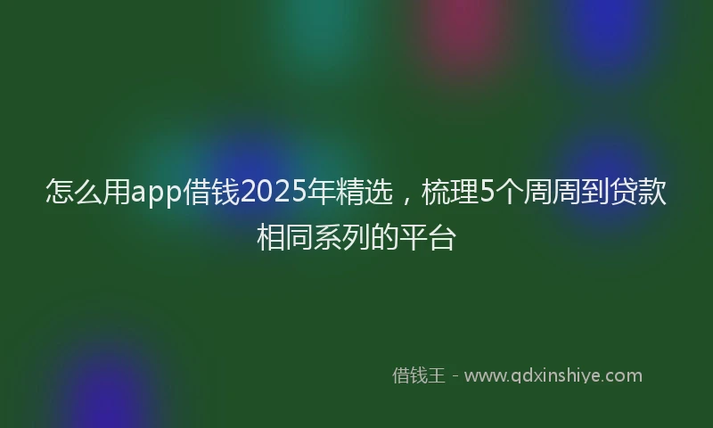怎么用app借钱2025年精选，梳理5个周周到贷款相同系列的平台