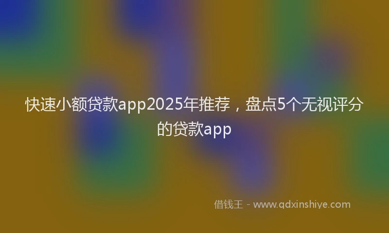 快速小额贷款app2025年推荐，盘点5个无视评分的贷款app