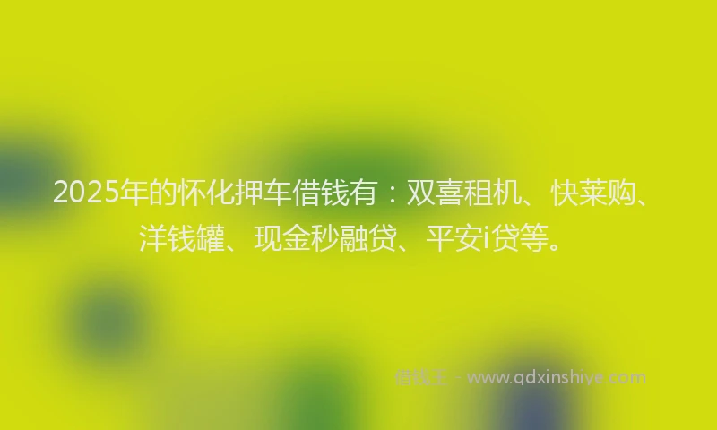2025年的怀化押车借钱有：双喜租机、快莱购、洋钱罐、现金秒融贷、平安i贷等。