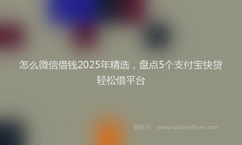 怎么微信借钱2025年精选，盘点5个支付宝快贷轻松借平台