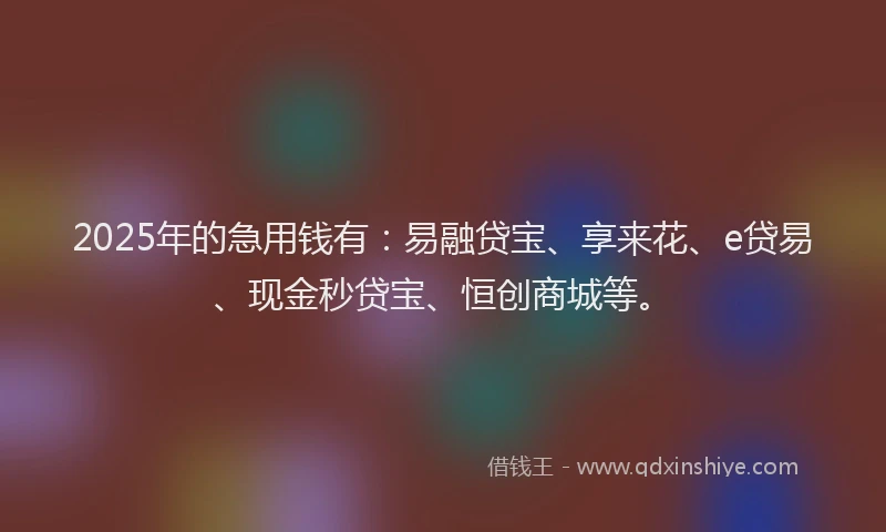 2025年的急用钱有：易融贷宝、享来花、e贷易、现金秒贷宝、恒创商城等。