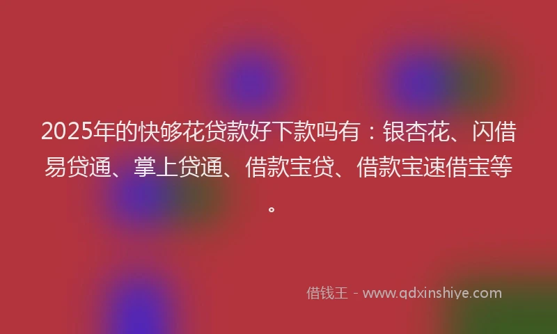 2025年的快够花贷款好下款吗有：银杏花、闪借易贷通、掌上贷通、借款宝贷、借款宝速借宝等。