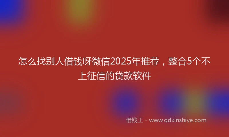 怎么找别人借钱呀微信2025年推荐，整合5个不上征信的贷款软件