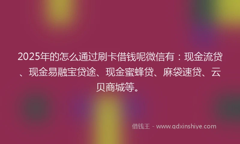 2025年的怎么通过刷卡借钱呢微信有：现金流贷、现金易融宝贷途、现金蜜蜂贷、麻袋速贷、云贝商城等。