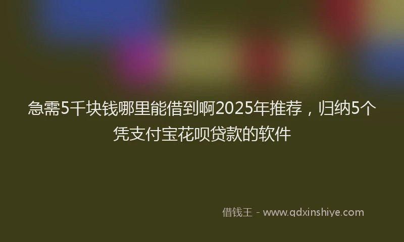 急需5千块钱哪里能借到啊2025年推荐，归纳5个凭支付宝花呗贷款的软件