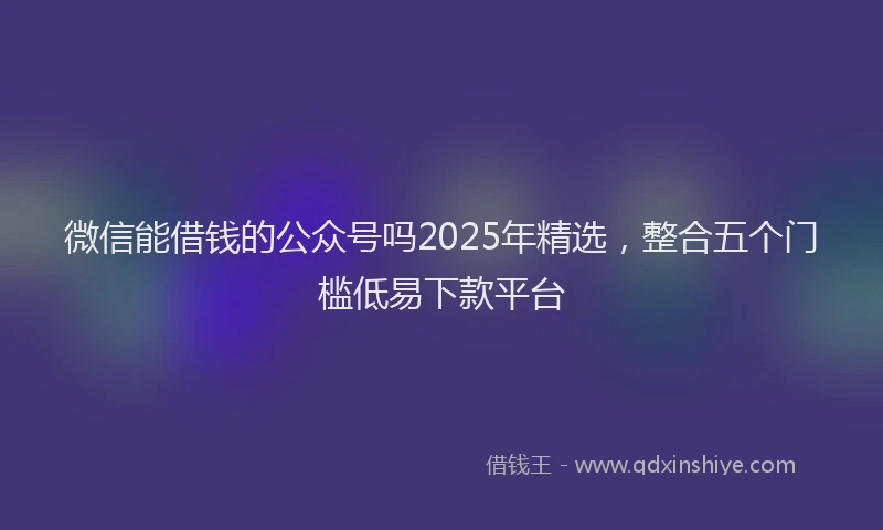 微信能借钱的公众号吗2025年精选，整合五个门槛低易下款平台