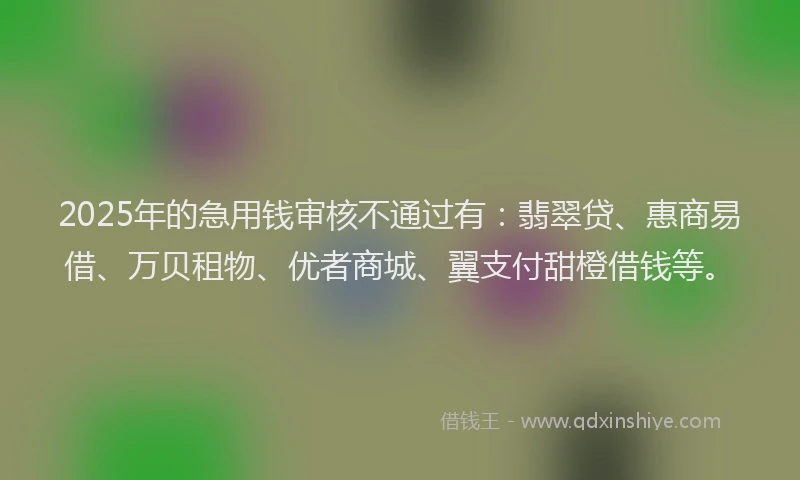 2025年的急用钱审核不通过有：翡翠贷、惠商易借、万贝租物、优者商城、翼支付甜橙借钱等。