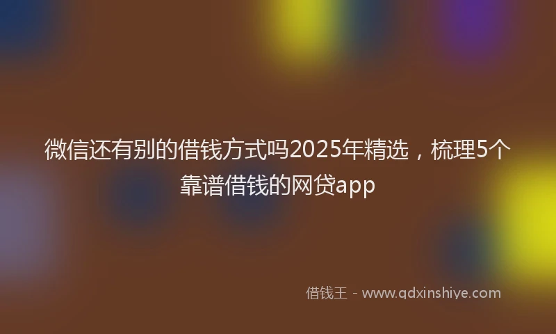 微信还有别的借钱方式吗2025年精选，梳理5个靠谱借钱的网贷app