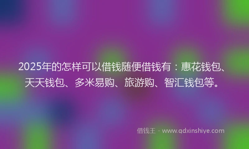 2025年的怎样可以借钱随便借钱有：惠花钱包、天天钱包、多米易购、旅游购、智汇钱包等。