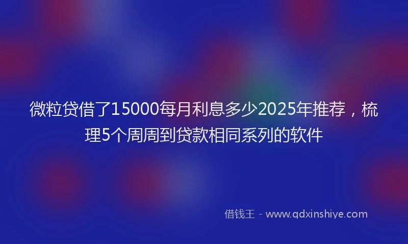 微粒贷借了15000每月利息多少2025年推荐，梳理5个周周到贷款相同系列的软件