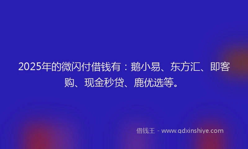 2025年的微闪付借钱有：鹅小易、东方汇、即客购、现金秒贷、鹿优选等。