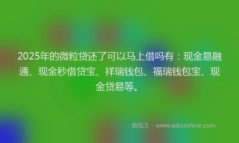 2025年的微粒贷还了可以马上借吗有:现金易融通、现金秒借贷宝、祥瑞钱包、福瑞钱包宝、现金贷易等。