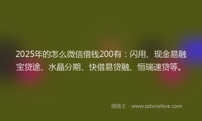 2025年的怎么微信借钱200有：闪用、现金易融宝贷途、水晶分期、快借易贷融、恒瑞速贷等。
