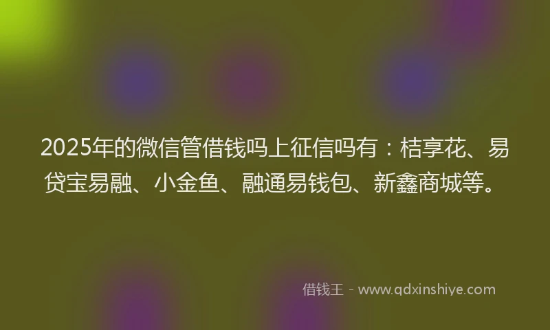 2025年的微信管借钱吗上征信吗有：桔享花、易贷宝易融、小金鱼、融通易钱包、新鑫商城等。