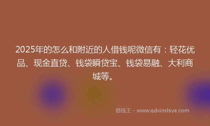 2025年的怎么和附近的人借钱呢微信有：轻花优品、现金直贷、钱袋瞬贷宝、钱袋易融、大利商城等。