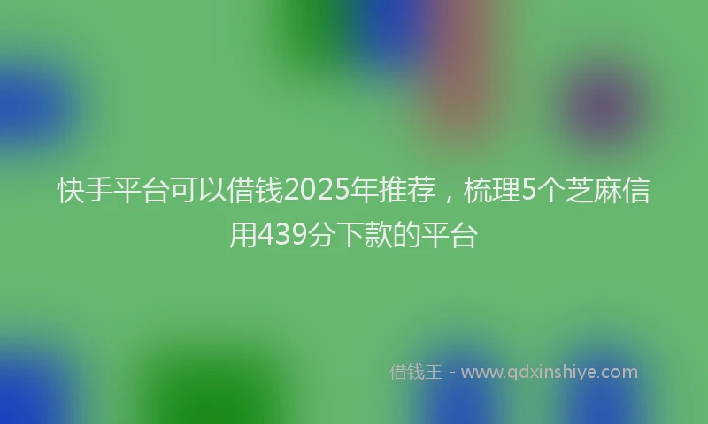 快手平台可以借钱2025年推荐，梳理5个芝麻信用439分下款的平台