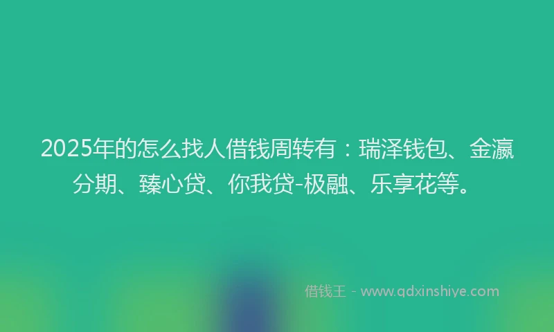 2025年的怎么找人借钱周转有：瑞泽钱包、金瀛分期、臻心贷、你我贷-极融、乐享花等。