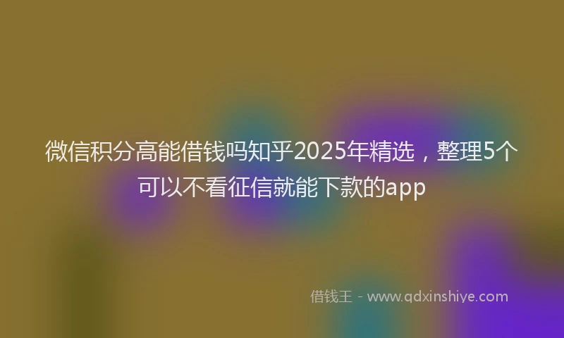 微信积分高能借钱吗知乎2025年精选，整理5个可以不看征信就能下款的app