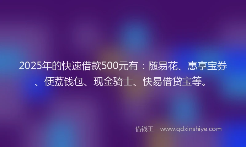 2025年的快速借款500元有：随易花、惠享宝券、便荔钱包、现金骑士、快易借贷宝等。