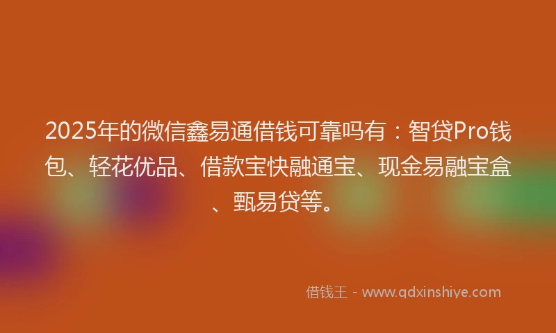2025年的微信鑫易通借钱可靠吗有：智贷Pro钱包、轻花优品、借款宝快融通宝、现金易融宝盒、甄易贷等。